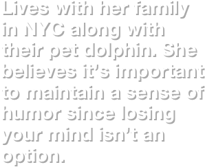 Lives with her family in NYC along with their pet dolphin. She believes it’s important to maintain a sense of humor since losing your mind isn’t an option. 